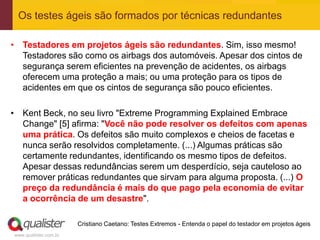 Os testes ágeis são formados por técnicas redundantes

• Testadores em projetos ágeis são redundantes. Sim, isso mesmo!
  Testadores são como os airbags dos automóveis. Apesar dos cintos de
  segurança serem eficientes na prevenção de acidentes, os airbags
  oferecem uma proteção a mais; ou uma proteção para os tipos de
  acidentes em que os cintos de segurança são pouco eficientes.

• Kent Beck, no seu livro "Extreme Programming Explained Embrace
  Change" [5] afirma: "Você não pode resolver os defeitos com apenas
  uma prática. Os defeitos são muito complexos e cheios de facetas e
  nunca serão resolvidos completamente. (...) Algumas práticas são
  certamente redundantes, identificando os mesmo tipos de defeitos.
  Apesar dessas redundâncias serem um desperdício, seja cauteloso ao
  remover práticas redundantes que sirvam para alguma proposta. (...) O
  preço da redundância é mais do que pago pela economia de evitar
  a ocorrência de um desastre".

                       Cristiano Caetano: Testes Extremos - Entenda o papel do testador em projetos ágeis
www.qualister.com.br
 