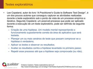 Testes exploratórios

•    Lee Copeland, autor do livro “A Practitioner's Guide to Software Test Design”, é
     um dos poucos autores que conseguiu capturar as atividades realizadas
     durante o teste exploratório sob o ponto de vista de um processo empírico e
     iterativo. Segundo Copeland, um possível processo que pode ser aplicado
     durante a execução de um teste exploratório, pode ser definido da seguinte
     forma:
       – Criação de uma hipótese. Um modelo mental representando o
          funcionamento supostamente correto da área do aplicativo que será
          testada.
       – Planejar um ou mais cenários de teste que possam comprovar se a
          hipótese é verdadeira;
       – Aplicar os testes e observar os resultados;
       – Avaliar os resultados contra a hipótese levantada no primeiro passo;
       – Repetir esse processo até que a hipótese seja comprovada (ou não);




                       Cristiano Caetano: Testes exploratórios de A a Z
                       http://www.linhadecodigo.com.br/artigo/1102/Testes-Explorat%C3%B3rios-de-A-a-Z.aspx
www.qualister.com.br
 