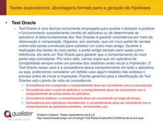 Testes exploratórios: abordagens formais para a geração de hipóteses


• Test Oracle
     – Test Oracle é uma técnica comumente empregada para auxiliar o testador a predizer
       o funcionamento supostamente correto do aplicativo ou de determinada do
       aplicativo. A idéia fundamental dos Test Oracles é garantir consistência por meio da
       observação e comparação. Digamos, por exemplo, que um novo portal de vendas
       online está sendo construído para substituir um outro mais antigo. Durante a
       realização dos testes do novo portal, o portal antigo sempre será usado como
       referência; ele será um Test Oracle para garantir que o comportamento do novo
       portal seja consistente. Por outro lado, vamos supor que um aplicativo de
       contabilidade sempre exibe um preview dos relatórios antes iniciar a impressão. O
       Test Oracle nesse caso é a consistência desse comportamento em todo o aplicativo;
       ou seja, poderíamos considerar um defeito caso algum relatório não exibisse o
       preview antes de iniciar a impressão. Padrão genérico para a identificação de Test
       Oracles sob o ponto de vista da consistência:
            • Consistência com a proposta: o comportamento deve ser consistente com a sua proposta;
            • Consistência com o resto do aplicativo: o comportamento deve ser consistente com o
              comportamento de outras áreas do aplicativo;
            • Consistência histórica: o comportamento deve ser consistente ao longo do tempo;
            • Consistência com aplicativos semelhantes: o comportamento deve ser consistente com o
              comportamento de aplicativos similares, concorrentes, etc;

                       Cristiano Caetano: Testes exploratórios de A a Z
                       http://www.linhadecodigo.com.br/artigo/1102/Testes-Explorat%C3%B3rios-de-A-a-Z.aspx
www.qualister.com.br
 