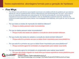 Testes exploratórios: abordagens formais para a geração de hipóteses

• Five Whys
     –   Five Whys é uma outra técnica cujo propósito é promover uma análise profunda do problema em que estamos
         lidando por meio do questionamento contínuo. Nesta técnica você deverá perguntar “Por que?” cinco vezes e
         prover as respostas adequadas para cada pergunta. Ao final da quinta pergunta, você deverá analisar as
         respostas em busca da causa raiz do problema. Uma vez identificada a possível causa raiz, devemos criar
         cenários de testes exploratórios para realizar uma investigação mais detalhada, como pode ser visto no exemplo
         abaixo:


     –   Por que todos os testes de impressão de relatórios falharam?
           • Porque os dados parecem estar inconsistentes.

     –   Por que os dados parecem estar inconsistentes?
           • Porque muitos dos testes de cadastro e consulta de cliente também falharam.

     –   Por que muitos dos testes de cadastro e consulta de cliente também falharam?
           • Porque esta foi a primeira vez que os dados foram importados para essa plataforma.

     –   Por que esta foi a primeira vez que os dados foram importados para essa plataforma?
           • Porque somente agora foi contratado um programador para realizar essa tarefa.

     –   Por que somente agora foi contratado um programador para realizar essa tarefa?
           • Por que não existia ninguém no nosso time que tivesse experiência nessa plataforma para
              realizar esta tarefa.
                       Cristiano Caetano: Testes exploratórios de A a Z
                       http://www.linhadecodigo.com.br/artigo/1102/Testes-Explorat%C3%B3rios-de-A-a-Z.aspx
www.qualister.com.br
 