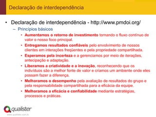 Declaração de interdependência

• Declaração de interdependência - http://www.pmdoi.org/
     – Princípios básicos
            • Aumentamos o retorno de investimento tornando o fluxo contínuo de
              valor o nosso foco principal.
            • Entregamos resultados confiáveis pelo envolvimento de nossos
              clientes em interações freqüentes e pela propriedade compartilhada.
            • Esperamos pela incerteza e a gerenciamos por meio de iterações,
              antecipação e adaptação.
            • Liberamos a criatividade e a inovação, reconhecendo que os
              indivíduos são a melhor fonte de valor e criamos um ambiente onde eles
              possam fazer a diferença.
            • Melhoramos o desempenho pela avaliação de resultados do grupo e
              pela responsabilidade compartilhada para a eficácia da equipe.
            • Melhoramos a eficácia e confiabilidade mediante estratégias,
              processos e práticas.



www.qualister.com.br
 