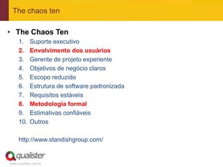 The chaos ten

• The Chaos Ten
     1.     Suporte executivo
     2.     Envolvimento dos usuários
     3.     Gerente de projeto experiente
     4.     Objetivos de negócio claros
     5.     Escopo reduzido
     6.     Estrutura de software padronizada
     7.     Requisitos estáveis
     8.     Metodologia formal
     9.     Estimativas confiáveis
     10.    Outros

     http://www.standishgroup.com/


www.qualister.com.br
 