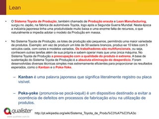 Lean

•      O Sistema Toyota de Produção, também chamado de Produção enxuta e Lean Manufacturing,
       surgiu no Japão, na fábrica de automóveis Toyota, logo após a Segunda Guerra Mundial. Nesta época
       a indústria japonesa tinha uma produtividade muito baixa e uma enorme falta de recursos, o que
       naturalmente a impedia adotar o modelo da Produção em massa.

•      No Sistema Toyota de Produção, os lotes de produção são pequenos, permitindo uma maior variedade
       de produtos. Exemplo: em vez de produzir um lote de 50 sedans brancos, produz-se 10 lotes com 5
       veículos cada, com cores e modelos variados. Os trabalhadores são multifuncionais, ou seja,
       conhecem outras tarefas além de sua própria e sabem operar mais que uma única máquina. No
       Sistema Toyota de Produção a preocupação com a qualidade do produto é extrema. A base de
       sustentação do Sistema Toyota de Produção é a absoluta eliminação do desperdício. Foram
       desenvolvidas diversas técnicas simples mas extremamente eficientes para proporcionar os resultados
       esperados, como o Kanban e o Poka-Yoke.


         – Kanban é uma palavra japonesa que significa literalmente registro ou placa
           visível.

         – Poka-yoke (pronuncia-se pocá-ioquê) é um dispositivo destinado a evitar a
           ocorrência de defeitos em processos de fabricação e/ou na utilização de
           produtos.

                           http://pt.wikipedia.org/wiki/Sistema_Toyota_de_Produ%C3%A7%C3%A3o
    www.qualister.com.br
 