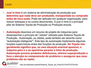 Lean

• Just in time é um sistema de administração da produção que
  determina que nada deve ser produzido, transportado ou comprado
  antes da hora exata. Pode ser aplicado em qualquer organização, para
  reduzir estoques e os custos decorrentes. O just in time é o principal
  pilar do Sistema Toyota de Produção ou Produção enxuta.

• Automação descreve um recurso de projeto de máquinas para
  desempenhar o princípio de "Jidoka" utilizado pelo Sistema Toyota de
  Produção . Automação, ou Jidoka, pode também ser descrito como
  "automação inteligente'". Este tipo de automação implementa algumas
  funções supervisoras antes das funções de produção. Na Toyota isto
  geralmente significa que, se uma situação anormal aparecer, a
  máquina pára e o os operários pararão a linha de produção.
  Automação previne produtos defeituosos, elimina superprodução e
  foca a atenção na compreensão do problema e assegurar que esse
  problema não se repita.

                       http://pt.wikipedia.org/wiki/Sistema_Toyota_de_Produ%C3%A7%C3%A3o
www.qualister.com.br
 