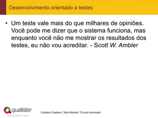 Desenvolvimento orientado a testes


• Um teste vale mais do que milhares de opiniões.
  Você pode me dizer que o sistema funciona, mas
  enquanto você não me mostrar os resultados dos
  testes, eu não vou acreditar. - Scott W. Ambler




                       Cristiano Caetano: Test Infected: Tá tudo dominado
www.qualister.com.br
 