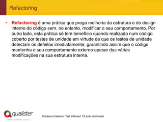 Refactoring

• Refactoring é uma prática que prega melhoria da estrutura e do design
  interno do código sem, no entanto, modificar o seu comportamento. Por
  outro lado, esta prática só tem benefício quando realizada num código
  coberto por testes de unidade em virtude de que os testes de unidade
  detectam os defeitos imediatamente; garantindo assim que o código
  mantenha o seu comportamento externo apesar das várias
  modificações na sua estrutura interna.




                       Cristiano Caetano: Test Infected: Tá tudo dominado
www.qualister.com.br
 