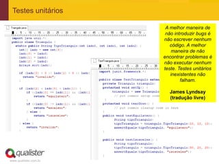 Testes unitários

                        A melhor maneira de
                        não introduzir bugs é
                       não escrever nenhum
                          código. A melhor
                           maneira de não
                       encontrar problemas é
                       não executar nenhum
                       teste. Testes unitários
                          inexistentes não
                               falham.

                          James Lyndsay
                          (tradução livre)




www.qualister.com.br
 