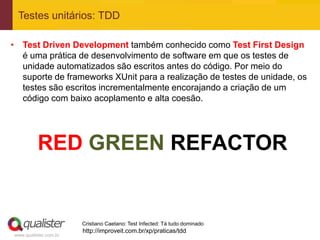 Testes unitários: TDD

• Test Driven Development também conhecido como Test First Design
  é uma prática de desenvolvimento de software em que os testes de
  unidade automatizados são escritos antes do código. Por meio do
  suporte de frameworks XUnit para a realização de testes de unidade, os
  testes são escritos incrementalmente encorajando a criação de um
  código com baixo acoplamento e alta coesão.




          RED GREEN REFACTOR


                       Cristiano Caetano: Test Infected: Tá tudo dominado
                       http://improveit.com.br/xp/praticas/tdd
www.qualister.com.br
 