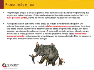 Programação em par

•      Programação em par é uma das práticas mais conhecidas do Extreme Programming. Ela
       sugere que todo e qualquer código produzido no projeto seja sempre implementado por
       duas pessoas juntas, diante do mesmo computador, revezando-se no teclado

•      A programação em par é uma forma eficaz de reduzir a incidência de bugs em um
       sistema. Isso se deve em grande parte às visões complementares que atuam durante o
       uso dessa prática. Quando dois desenvolvedores estão programando em par, um deles
       está com as mãos no teclado e no mouse. O outro está sentado ao lado, olhando para a
       mesma tela e preocupado em resolver o mesmo problema. Ambos estão trabalhando
       juntos na solução, embora apenas um esteja com as mãos no teclado. Eles conversam o
       tempo todo e trocam idéias sobre a solução




    www.qualister.com.br
 