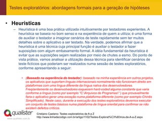 Testes exploratórios: abordagens formais para a geração de hipóteses


• Heurísticas
     – Heurística é uma boa prática utilizada intuitivamente por testadores experientes. A
       heurística se baseia no bom senso e na experiência de quem a utiliza; é uma forma
       de auxiliar o testador a imaginar cenários de teste rapidamente sem ter muitos
       detalhes sobre o aplicativo a ser testado. Na verdade, podemos afirmar que a
       heurística é uma técnica cuja principal função é auxiliar o testador a fazer
       suposições com algum embasamento formal. A idéia fundamental da heurística é
       evitar que as suposições sejam realizadas por meio de chutes a esmo. Do ponto de
       vista prático, vamos analisar a utilização dessa técnica para identificar cenários de
       teste fictícios que poderiam ser realizados numa sessão de testes exploratórios,
       conforme apresentando a seguir:

            • (Baseado na experiência do testador): baseado na minha experiência em outros projetos,
              os aplicativos que suportam línguas internacionais normalmente não funcionam direito em
              plataformas com uma língua diferente da língua nativa dos desenvolvedores.
              Freqüentemente os desenvolvedores esquecem hard-coded alguma constante que varia
              conforme a língua (como por exemplo “C:Arquivos de Programas” ) que provavelmente
              faria o aplicativo gerar uma exceção numa plataforma diferente (como por exemplo Chinês
              Simplificado). Neste caso, durante a execução dos testes exploratórios devemos executar
              um conjunto de testes básicos numa plataforma de língua oriental para confirmar se não
              existem defeitos críticos.
                       Cristiano Caetano: Testes exploratórios de A a Z
                       http://www.linhadecodigo.com.br/artigo/1102/Testes-Explorat%C3%B3rios-de-A-a-Z.aspx
www.qualister.com.br
 