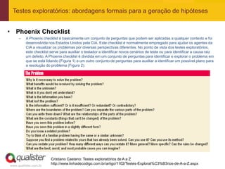 Testes exploratórios: abordagens formais para a geração de hipóteses


• Phoenix Checklist
     –   A Phoenix checklist é basicamente um conjunto de perguntas que podem ser aplicadas a qualquer contexto e foi
         desenvolvida nos Estados Unidos pela CIA. Este checklist é normalmente empregado para ajudar os agentes da
         CIA a visualizar os problemas por diversas perspectivas diferentes. No ponto de vista dos testes exploratórios,
         este checklist serve para auxiliar o testador a identificar novos cenários de teste ou para identificar a causa raiz
         um defeito. A Phoenix checklist é dividida em um conjunto de perguntas para identificar e explorar o problema em
         que se está lidando (Figura 1) e um outro conjunto de perguntas para auxiliar a identificar um possível plano para
         a resolução do problema (Figura 2).




                        Cristiano Caetano: Testes exploratórios de A a Z
                        http://www.linhadecodigo.com.br/artigo/1102/Testes-Explorat%C3%B3rios-de-A-a-Z.aspx
www.qualister.com.br
 