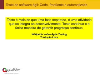 Teste de software ágil: Cedo, freqüente e automatizado



   Teste é mais do que uma fase separada, é uma atividade
    que se integra ao desenvolvimento. Teste contínuo é a
        única maneira de garantir progresso contínuo.
                       Wikipédia sobre Agile Testing
                              Tradução Livre




www.qualister.com.br
 
