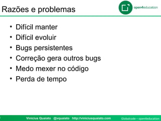 Globalcode – open4education3 Vinicius Quaiato @vquaiato http://viniciusquaiato.com
Razões e problemas
• Difícil manter
• Difícil evoluir
• Bugs persistentes
• Correção gera outros bugs
• Medo mexer no código
• Perda de tempo
 