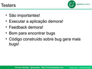 Globalcode – open4education8 Vinicius Quaiato @vquaiato http://viniciusquaiato.com
Testers
• São importantes!
• Executar a aplicação demora!
• Feedback demora!
• Bom para encontrar bugs
• Código construído sobre bug gera mais
bugs!
 