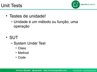 Globalcode – open4education0 Vinicius Quaiato @vquaiato http://viniciusquaiato.com
Unit Tests
• Testes de unidade!
– Unidade é um método ou função, uma
operação
• SUT
– System Under Test
• Class
• Method
• Code
 