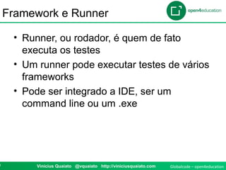 Globalcode – open4education0 Vinicius Quaiato @vquaiato http://viniciusquaiato.com
Framework e Runner
• Runner, ou rodador, é quem de fato
executa os testes
• Um runner pode executar testes de vários
frameworks
• Pode ser integrado a IDE, ser um
command line ou um .exe
 