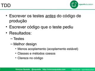 Globalcode – open4education9 Vinicius Quaiato @vquaiato http://viniciusquaiato.com
TDD
• Escrever os testes antes do código de
produção
• Escrever código que o teste pediu
• Resultados:
– Testes
– Melhor design
• Menos acoplamento (acoplamento estável)
• Classes e métodos coesos
• Clareza no código
 