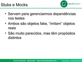 Globalcode – open4education4 Vinicius Quaiato @vquaiato http://viniciusquaiato.com
Stubs e Mocks
• Servem para gerenciarmos dependências
nos testes
• Ambos são objetos fake, “imitam” objetos
reais
• São muito parecidos, mas têm propósitos
distintos
 