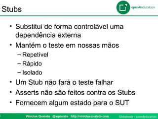 Globalcode – open4education5 Vinicius Quaiato @vquaiato http://viniciusquaiato.com
Stubs
• Substitui de forma controlável uma
dependência externa
• Mantém o teste em nossas mãos
– Repetível
– Rápido
– Isolado
• Um Stub não fará o teste falhar
• Asserts não são feitos contra os Stubs
• Fornecem algum estado para o SUT
 