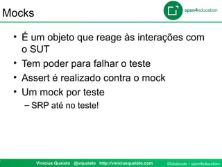 Globalcode – open4education7 Vinicius Quaiato @vquaiato http://viniciusquaiato.com
Mocks
• É um objeto que reage às interações com
o SUT
• Tem poder para falhar o teste
• Assert é realizado contra o mock
• Um mock por teste
– SRP até no teste!
 