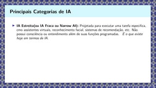 ▶ IA Estreita(ou IA Fraca ou Narrow AI): Projetada para executar uma tarefa especifica,
cmo assistentes virtuais, reconhecimento facial, sistemas de recomendação, etc. Não
possui consciência ou entendimento além de suas funções programadas. É o que existe
hoje em termos de IA.
Principais Categorias de IA
 