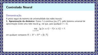 Demonstração.
A prova segue do teorema de universalidade das redes neurais:
1. Aproximação da dinâmica: Como f é contínua (ou Ck
), pelo teorema universal de
aproximação existe uma rede neural gγ tal que, para qualquer δ  0,
sup
x,u,t∈K
∥gγ(x, u, t) − f (x, u, t)∥  δ,
em qualquer compacto K ⊂ Rn
× Rm
× [0, T].
Controlado Neural
 