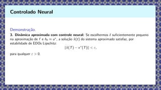 Demonstração.
3. Dinâmica aproximada com controle neural: Se escolhermos δ suficientemente pequeno
na aproximação de f e hθ ≈ u∗
, a solução x̂(t) do sistema aproximado satisfaz, por
estabilidade de EDOs Lipschitz:
∥x̂(T) − x∗
(T)∥  ε,
para qualquer ε  0.
Controlado Neural
 