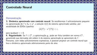 Demonstração.
3. Dinâmica aproximada com controle neural: Se escolhermos δ suficientemente pequeno
na aproximação de f e hθ ≈ u∗
, a solução x̂(t) do sistema aproximado satisfaz, por
estabilidade de EDOs Lipschitz:
∥x̂(T) − x∗
(T)∥  ε,
para qualquer ε  0.
4. Regularidade: Se f ∈ Ck
, a aproximação gγ pode ser feita também em norma Ck
,
garantindo que derivadas até ordem k do sistema aproximado se aproximem de f .
Portanto, com redes suficientemente expressivas, é possível projetar um controle neural que
leva a dinâmica aproximada arbitrariamente perto do alvo.
Controlado Neural
 