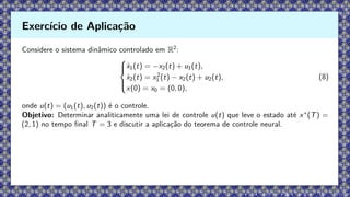 Considere o sistema dinâmico controlado em R2
:





ẋ1(t) = −x2(t) + u1(t),
ẋ2(t) = x2
1 (t) − x2(t) + u2(t),
x(0) = x0 = (0, 0),
(8)
onde u(t) = (u1(t), u2(t)) é o controle.
Objetivo: Determinar analiticamente uma lei de controle u(t) que leve o estado até x∗
(T) =
(2, 1) no tempo final T = 3 e discutir a aplicação do teorema de controle neural.
Exercício de Aplicação
 