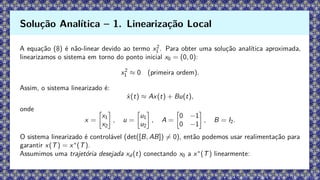 A equação (8) é não-linear devido ao termo x2
1 . Para obter uma solução analítica aproximada,
linearizamos o sistema em torno do ponto inicial x0 = (0, 0):
x2
1 ≈ 0 (primeira ordem).
Assim, o sistema linearizado é:
ẋ(t) ≈ Ax(t) + Bu(t),
onde
x =

x1
x2

, u =

u1
u2

, A =

0 −1
0 −1

, B = I2.
O sistema linearizado é controlável (det([B, AB]) ̸= 0), então podemos usar realimentação para
garantir x(T) = x∗
(T).
Assumimos uma trajetória desejada xd (t) conectando x0 a x∗
(T) linearmente:
Solução Analítica – 1. Linearização Local
 
