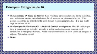 ▶ IA Estreita(ou IA Fraca ou Narrow AI): Projetada para executar uma tarefa especifica,
cmo assistentes virtuais, reconhecimento facial, sistemas de recomendação, etc. Não
possui consciência ou entendimento além de suas funções programadas. É o que existe
hoje em termos de IA.
▶ IA Geral (ou IA Forte ou AGI - Artificial General Intelligence): Uma IA teórica que
teria a capacidade de entender, aprender e aplicar conhecimento de maneira geral,
semelhante à inteligência humana. Ainda não foi desenvolvida e é um tópico de pesquisa e
debate. Não existe, ainda!
▶ Nota:
Principais Categorias de IA
 