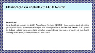 Motivação:
Uma das ideias centrais em EDOs Neural com Controle (NODEC) é que problemas de classifica-
ção supervisionada podem ser reinterpretados como problemas de controle ótimo. Cada ponto
de dados é tratado como um estado inicial de uma dinâmica contínua, e o objetivo é guiá-lo até
uma região do espaço correspondente à sua classe.
Classificação via Controle em EDOs Neurais
 