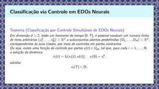 Teorema (Classificação por Controle Simultâneo de EDOs Neurais)
Em dimensão d ≥ 2, dado um horizonte de tempo [0, T], é possível conduzir um número finito
de itens arbitrários {x0
1 , . . . , x0
N} ⊂ Rd
a subconjuntos abertos predefinidos {Ω1, . . . , ΩN} ⊂ Rd
,
correspondentes às suas classes, por meio de controles em partes constantes.
Ou seja, existe uma função de controle por partes u(t) ∈ Upw tal que, para cada i = 1, . . . , N,
a solução da dinâmica
ẋi (t) = fθ(xi (t), u(t)), xi (0) = x0
i ,
satisfaz
xi (T) ∈ Ωi .
Classificação via Controle em EDOs Neurais
 