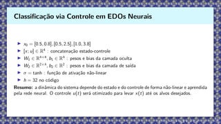 ▶ x0 = [0.5, 0.8], [0.5, 2.5], [1.0, 3.8]
▶ [x; u] ∈ R4
: concatenação estado-controle
▶ W1 ∈ Rh×4
, b1 ∈ Rh
: pesos e bias da camada oculta
▶ W2 ∈ R2×h
, b2 ∈ R2
: pesos e bias da camada de saída
▶ σ = tanh : função de ativação não-linear
▶ h = 32 no código
Resumo: a dinâmica do sistema depende do estado e do controle de forma não-linear e aprendida
pela rede neural. O controle u(t) será otimizado para levar x(t) até os alvos desejados.
Classificação via Controle em EDOs Neurais
 
