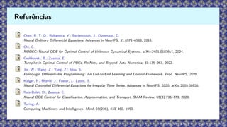 Chen, R. T. Q.; Rubanova, Y.; Bettencourt, J.; Duvenaud, D.
Neural Ordinary Differential Equations. Advances in NeurIPS, 31:6571–6583, 2018.
Chi, C.
NODEC: Neural ODE for Optimal Control of Unknown Dynamical Systems. arXiv:2401.01836v1, 2024.
Geshkovski, B.; Zuazua, E.
Turnpike in Optimal Control of PDEs, ResNets, and Beyond. Acta Numerica, 31:135–263, 2022.
Jin, W.; Wang, Z.; Yang, Z.; Mou, S.
Pontryagin Differentiable Programming: An End-to-End Learning and Control Framework. Proc. NeurIPS, 2020.
Kidger, P.; Morrill, J.; Foster, J.; Lyons, T.
Neural Controlled Differential Equations for Irregular Time Series. Advances in NeurIPS, 2020. arXiv:2005.08926.
Ruiz-Balet, D.; Zuazua, E.
Neural ODE Control for Classification, Approximation, and Transport. SIAM Review, 65(3):735–773, 2023.
Turing, A.
Computing Machinery and Intelligence. Mind, 59(236), 433–460, 1950.
Referências
 