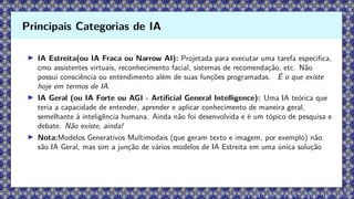 ▶ IA Estreita(ou IA Fraca ou Narrow AI): Projetada para executar uma tarefa especifica,
cmo assistentes virtuais, reconhecimento facial, sistemas de recomendação, etc. Não
possui consciência ou entendimento além de suas funções programadas. É o que existe
hoje em termos de IA.
▶ IA Geral (ou IA Forte ou AGI - Artificial General Intelligence): Uma IA teórica que
teria a capacidade de entender, aprender e aplicar conhecimento de maneira geral,
semelhante à inteligência humana. Ainda não foi desenvolvida e é um tópico de pesquisa e
debate. Não existe, ainda!
▶ Nota:Modelos Generativos Multimodais (que geram texto e imagem, por exemplo) não
são IA Geral, mas sim a junção de vários modelos de IA Estreita em uma única solução
Principais Categorias de IA
 