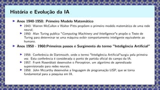 ▶ Anos 1940-1950: Primeiro Modelo Matemático
▶ 1943: Warren McCullon e Walter Pitts propõem o primeiro modelo matemático de uma rede
neural;
▶ 1950: Alan Turing publica "Computing Machinery and Intelligence"e propõe o Teste de
Turing para determinar se uma máquina exibir comportamento inteligente equivalente ao
humano.
▶ Anos 1950 - 1960:Primeiros passos e Surgimento do termo "Inteligência Artificial"
▶ 1956: Conferência de Dartmouth, onde o termo "Inteligência Artificial"surgiu pela primeira
vez. Esta conferência é considerada o ponto de partida oficial do campo da IA.
▶ 1957: Frank Rosenblatt desenvolve o Perceptron, um algoritmo de aprendizado
supervisionado para redes neurais.
▶ 1958: John Mccarthy desenvolve a linguagem de programação LISP, que se torna
fundamental para a pesquisa em IA.
História e Evolução da IA
 