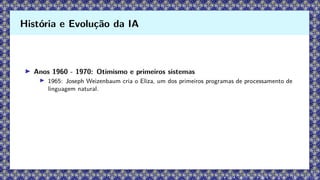 ▶ Anos 1960 - 1970: Otimismo e primeiros sistemas
▶ 1965: Joseph Weizenbaum cria o Eliza, um dos primeiros programas de processamento de
linguagem natural.
História e Evolução da IA
 