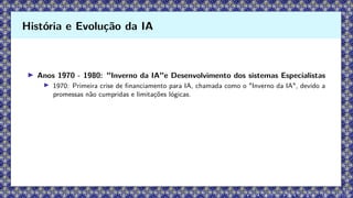 ▶ Anos 1970 - 1980: "Inverno da IA"e Desenvolvimento dos sistemas Especialistas
▶ 1970: Primeira crise de financiamento para IA, chamada como o "Inverno da IA", devido a
promessas não cumpridas e limitações lógicas.
História e Evolução da IA
 