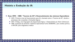 ▶ Anos 1970 - 1980: "Inverno da IA"e Desenvolvimento dos sistemas Especialistas
▶ 1970: Primeira crise de financiamento para IA, chamada como o "Inverno da IA", devido a
promessas não cumpridas e limitações lógicas.
▶ 1972: Prolog, uma linguagem de programação lógica, é desenvolvida por Alain Colmerauer.
▶ 1980: Evolução do primeiros "sistemas especialistas"como DENDRAL, para análise química,
e MYCIN, para diagnóstico médico
História e Evolução da IA
 