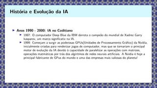 ▶ Anos 1990 - 2000: IA no Coditiano
▶ 1997: O computador Deep Blue da IBM derrota o campeão do mundial de Xadrez Garry
kasparov, um marco significativ na IA.
▶ 1999: Começam a surgir as poderosas GPUs(Unidades de Processamento Gráfico) da Nvídia,
inicialmente criadas para renderizar jogos de computador, mas que se tornariam o principal
motor de evolução da IA devido à capacidade de paralelizar as operações com matrizes,
operações matmáticas por trás dos algiritmos de redes neurais artificiais. A Nvidia é hoje a
principal fabricante de GPus do mundo e uma das empresas mais valiosas do planeta!
História e Evolução da IA
 