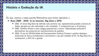 Ou seja, usamos a nossa querida Matemática para tentar reproduzir a
▶ Anos 2000 - 2010: Ia na Internet, Big Data e GPU
▶ 2005: O termo Big Data fpi definido oela primeira vez, representando grandes volumes de
dados, gerados em alta velocidade e alta variedade. C combustível que a IA precisva.
▶ 2006: Geoffrey Hinton e seus colegas popularizam o termo "Aprendizado profundo"e
demonstram seu potencial em reconhecimento de padrões;
▶ 2009: O uso de GPU(Unidade de Processamento Gráfico) Começa a ganhar destaque,
acelerando de forma considerável o treinamento e uso dos modelos de IA. Se Big Data foi o
combustível, a GPU foi a ignição.
História e Evolução da IA
 