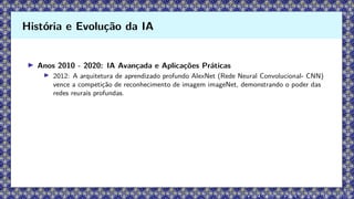 ▶ Anos 2010 - 2020: IA Avançada e Aplicações Práticas
▶ 2012: A arquitetura de aprendizado profundo AlexNet (Rede Neural Convolucional- CNN)
vence a competição de reconhecimento de imagem imageNet, demonstrando o poder das
redes reurais profundas.
História e Evolução da IA
 