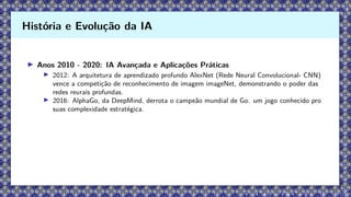 ▶ Anos 2010 - 2020: IA Avançada e Aplicações Práticas
▶ 2012: A arquitetura de aprendizado profundo AlexNet (Rede Neural Convolucional- CNN)
vence a competição de reconhecimento de imagem imageNet, demonstrando o poder das
redes reurais profundas.
▶ 2016: AlphaGo, da DeepMind, derrota o campeão mundial de Go. um jogo conhecido pro
suas complexidade estratégica.
História e Evolução da IA
 
