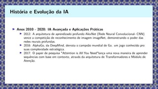 ▶ Anos 2010 - 2020: IA Avançada e Aplicações Práticas
▶ 2012: A arquitetura de aprendizado profundo AlexNet (Rede Neural Convolucional- CNN)
vence a competição de reconhecimento de imagem imageNet, demonstrando o poder das
redes reurais profundas.
▶ 2016: AlphaGo, da DeepMind, derrota o campeão mundial de Go. um jogo conhecido pro
suas complexidade estratégica.
▶ 2017: O paper de pesquisa "Attention is All You Need"lança uma nova maneira de aprender
sequências com base em contexto, através da arquitetura de Transformadores e Módulo de
Atenção.
História e Evolução da IA
 