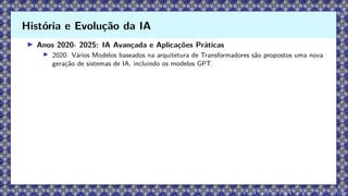 ▶ Anos 2020- 2025: IA Avançada e Aplicações Práticas
▶ 2020: Vários Modelos baseados na arquitetura de Transformadores são propostos uma nova
geração de sistemas de IA, incluindo os modelos GPT.
História e Evolução da IA
 