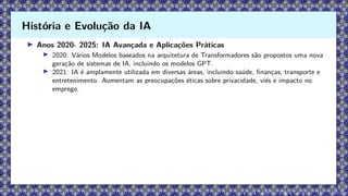 ▶ Anos 2020- 2025: IA Avançada e Aplicações Práticas
▶ 2020: Vários Modelos baseados na arquitetura de Transformadores são propostos uma nova
geração de sistemas de IA, incluindo os modelos GPT.
▶ 2021: IA é amplamente utilizada em diversas áreas, incluindo saúde, finanças, transporte e
entretenimento. Aumentam as preocupações éticas sobre privacidade, viés e impacto no
emprego.
História e Evolução da IA
 