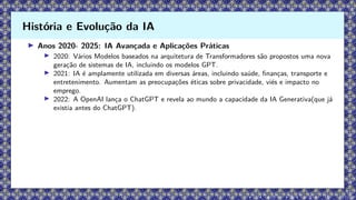 ▶ Anos 2020- 2025: IA Avançada e Aplicações Práticas
▶ 2020: Vários Modelos baseados na arquitetura de Transformadores são propostos uma nova
geração de sistemas de IA, incluindo os modelos GPT.
▶ 2021: IA é amplamente utilizada em diversas áreas, incluindo saúde, finanças, transporte e
entretenimento. Aumentam as preocupações éticas sobre privacidade, viés e impacto no
emprego.
▶ 2022: A OpenAI lança o ChatGPT e revela ao mundo a capacidade da IA Generativa(que já
existia antes do ChatGPT).
História e Evolução da IA
 