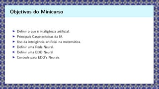 ▶ Definir o que é inteligência artificial.
▶ Principais Características da IA.
▶ Uso da inteligência artificial na matemática.
▶ Definir uma Rede Neural.
▶ Definir uma EDO Neural
▶ Controle para EDO’s Neurais
Objetivos do Minicurso
 