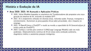 ▶ Anos 2020- 2025: IA Avançada e Aplicações Práticas
▶ 2020: Vários Modelos baseados na arquitetura de Transformadores são propostos uma nova
geração de sistemas de IA, incluindo os modelos GPT.
▶ 2021: IA é amplamente utilizada em diversas áreas, incluindo saúde, finanças, transporte e
entretenimento. Aumentam as preocupações éticas sobre privacidade, viés e impacto no
emprego.
▶ 2022: A OpenAI lança o ChatGPT e revela ao mundo a capacidade da IA Generativa(que já
existia antes do ChatGPT).
▶ 2023: Começa a corrida para construir LLMs(Large Language Models) cada vez mais
poderosos. Desenvolvimento contínuo de IA em áreas como condução autônoma,
diagnóstico médico e assistentes pessoais inteligentes.
História e Evolução da IA
 